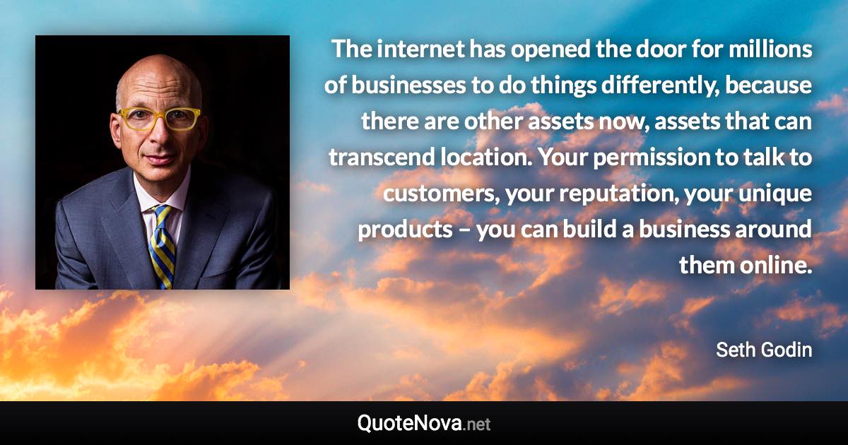 The internet has opened the door for millions of businesses to do things differently, because there are other assets now, assets that can transcend location. Your permission to talk to customers, your reputation, your unique products – you can build a business around them online. - Seth Godin quote