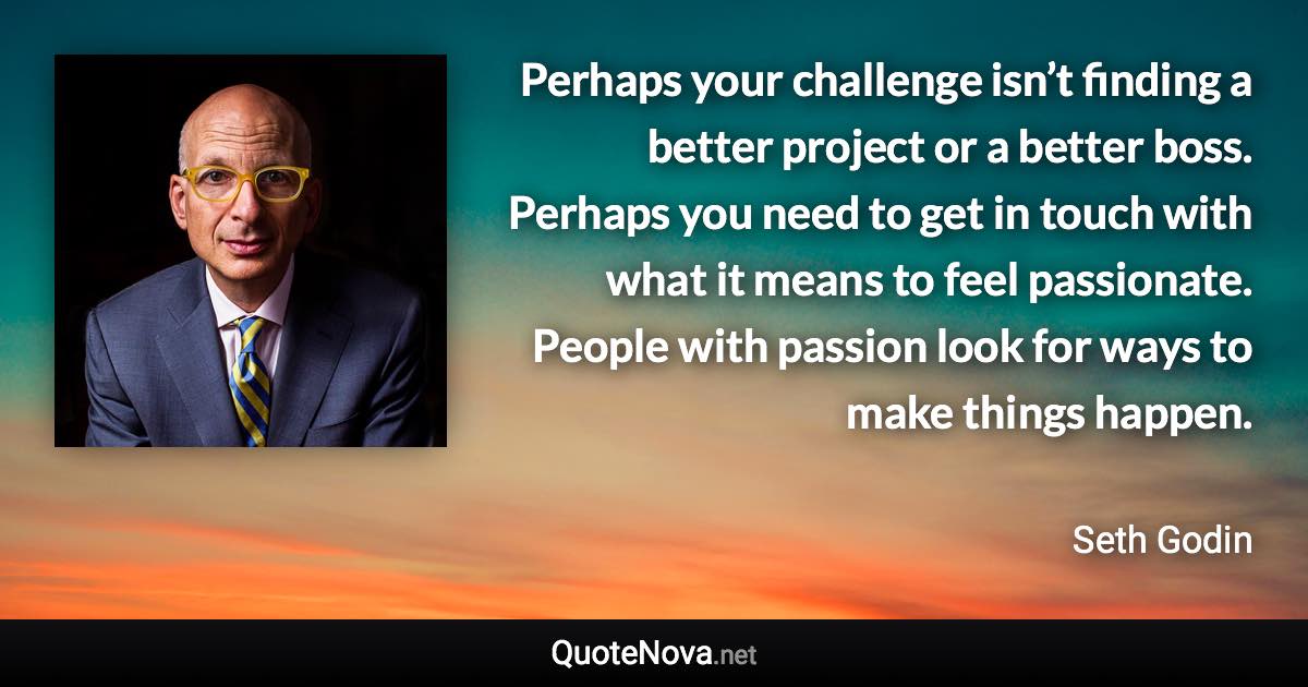 Perhaps your challenge isn’t finding a better project or a better boss. Perhaps you need to get in touch with what it means to feel passionate. People with passion look for ways to make things happen. - Seth Godin quote