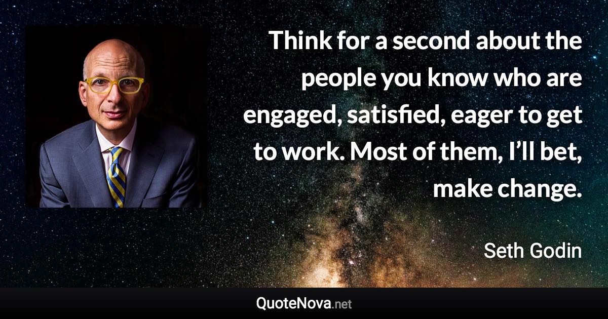 Think for a second about the people you know who are engaged, satisfied, eager to get to work. Most of them, I’ll bet, make change. - Seth Godin quote