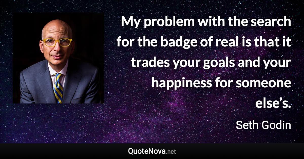 My problem with the search for the badge of real is that it trades your goals and your happiness for someone else’s. - Seth Godin quote