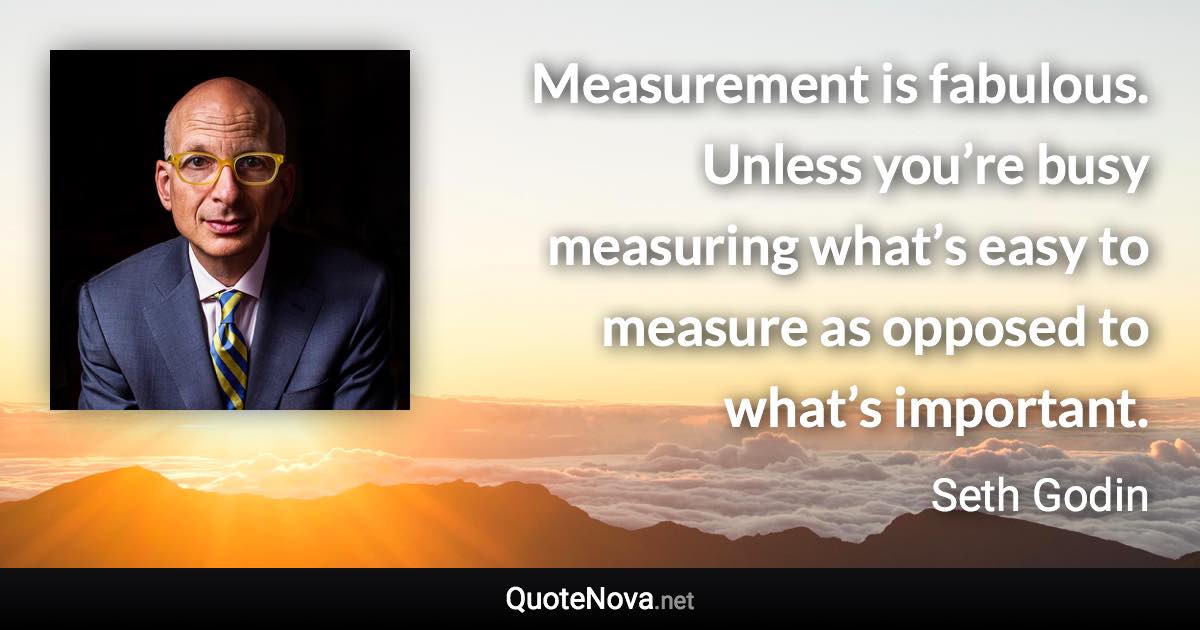 Measurement is fabulous. Unless you’re busy measuring what’s easy to measure as opposed to what’s important. - Seth Godin quote