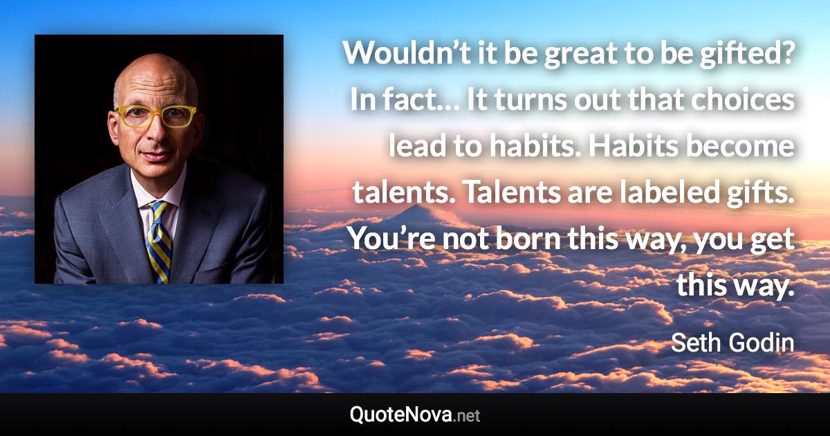 Wouldn’t it be great to be gifted? In fact… It turns out that choices lead to habits. Habits become talents. Talents are labeled gifts. You’re not born this way, you get this way. - Seth Godin quote