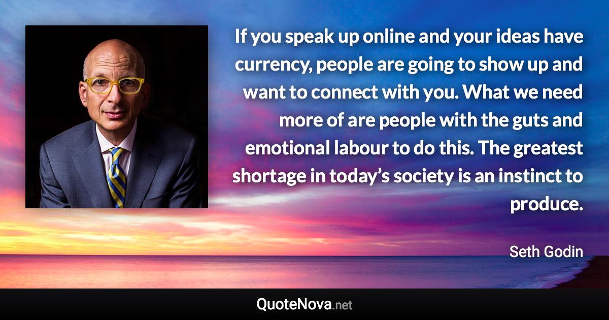 If you speak up online and your ideas have currency, people are going to show up and want to connect with you. What we need more of are people with the guts and emotional labour to do this. The greatest shortage in today’s society is an instinct to produce. - Seth Godin quote