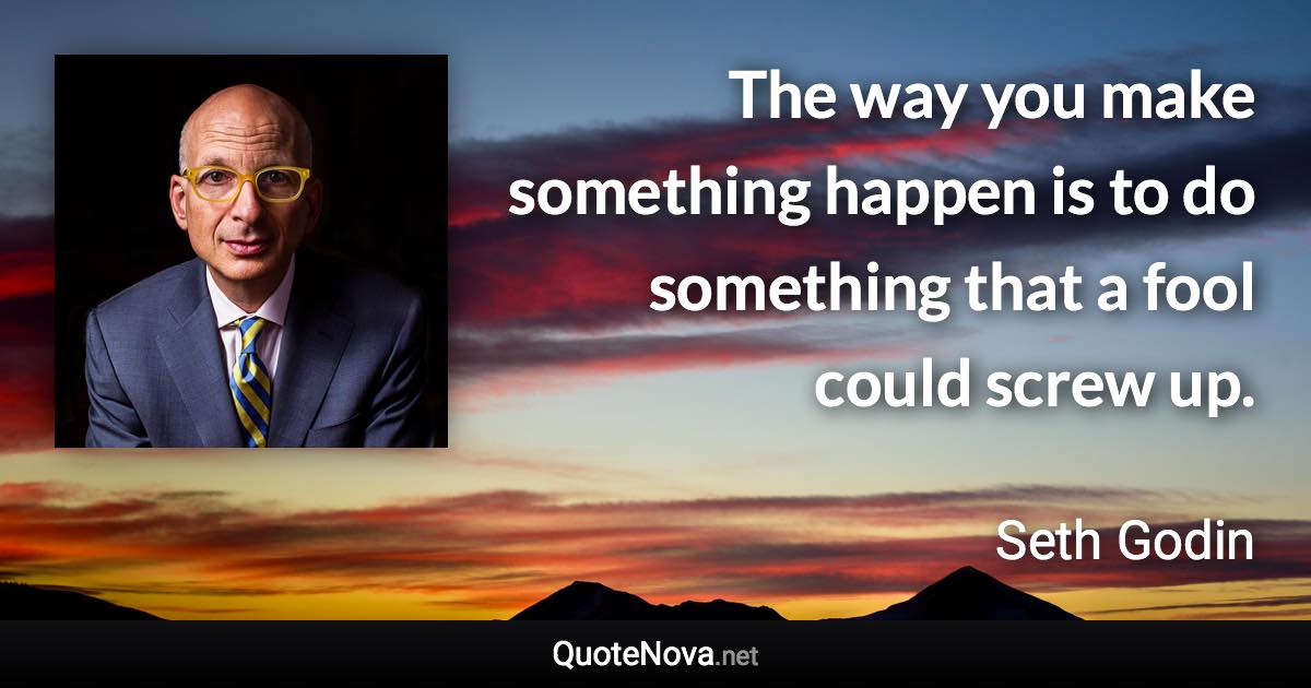 The way you make something happen is to do something that a fool could screw up. - Seth Godin quote