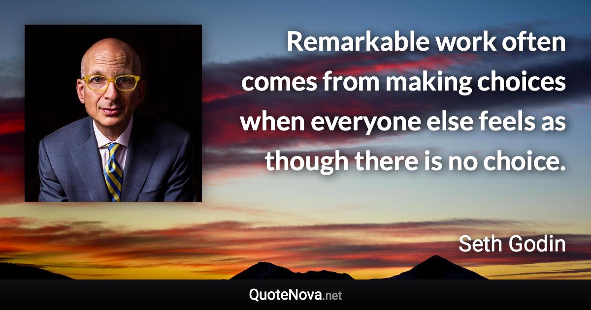 Remarkable work often comes from making choices when everyone else feels as though there is no choice. - Seth Godin quote