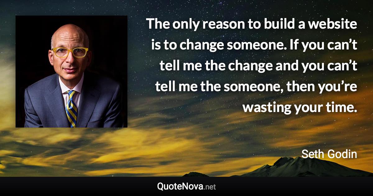 The only reason to build a website is to change someone. If you can’t tell me the change and you can’t tell me the someone, then you’re wasting your time. - Seth Godin quote