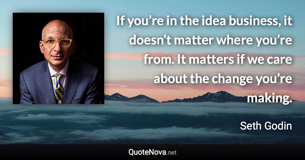 If you’re in the idea business, it doesn’t matter where you’re from. It matters if we care about the change you’re making. - Seth Godin quote