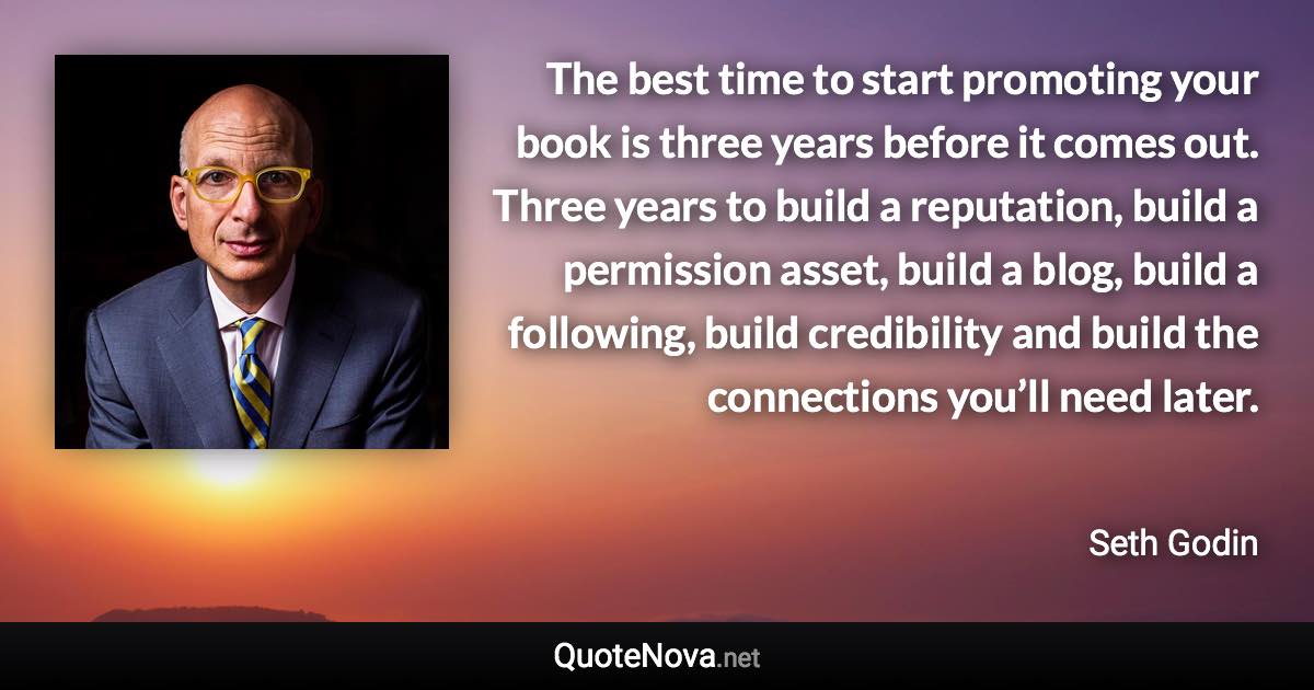 The best time to start promoting your book is three years before it comes out. Three years to build a reputation, build a permission asset, build a blog, build a following, build credibility and build the connections you’ll need later. - Seth Godin quote