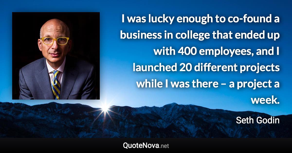 I was lucky enough to co-found a business in college that ended up with 400 employees, and I launched 20 different projects while I was there – a project a week. - Seth Godin quote