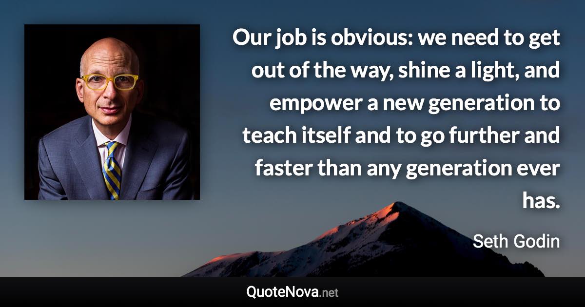 Our job is obvious: we need to get out of the way, shine a light, and empower a new generation to teach itself and to go further and faster than any generation ever has. - Seth Godin quote