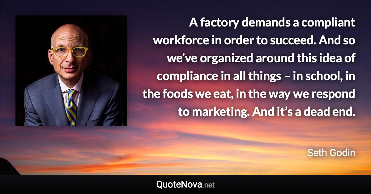 A factory demands a compliant workforce in order to succeed. And so we’ve organized around this idea of compliance in all things – in school, in the foods we eat, in the way we respond to marketing. And it’s a dead end. - Seth Godin quote