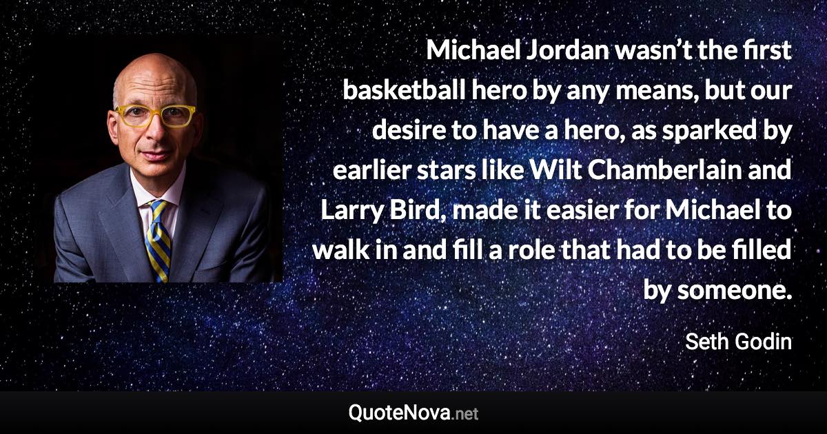 Michael Jordan wasn’t the first basketball hero by any means, but our desire to have a hero, as sparked by earlier stars like Wilt Chamberlain and Larry Bird, made it easier for Michael to walk in and fill a role that had to be filled by someone. - Seth Godin quote