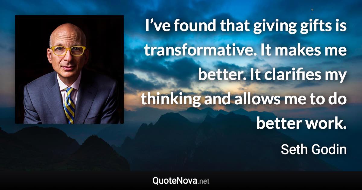 I’ve found that giving gifts is transformative. It makes me better. It clarifies my thinking and allows me to do better work. - Seth Godin quote