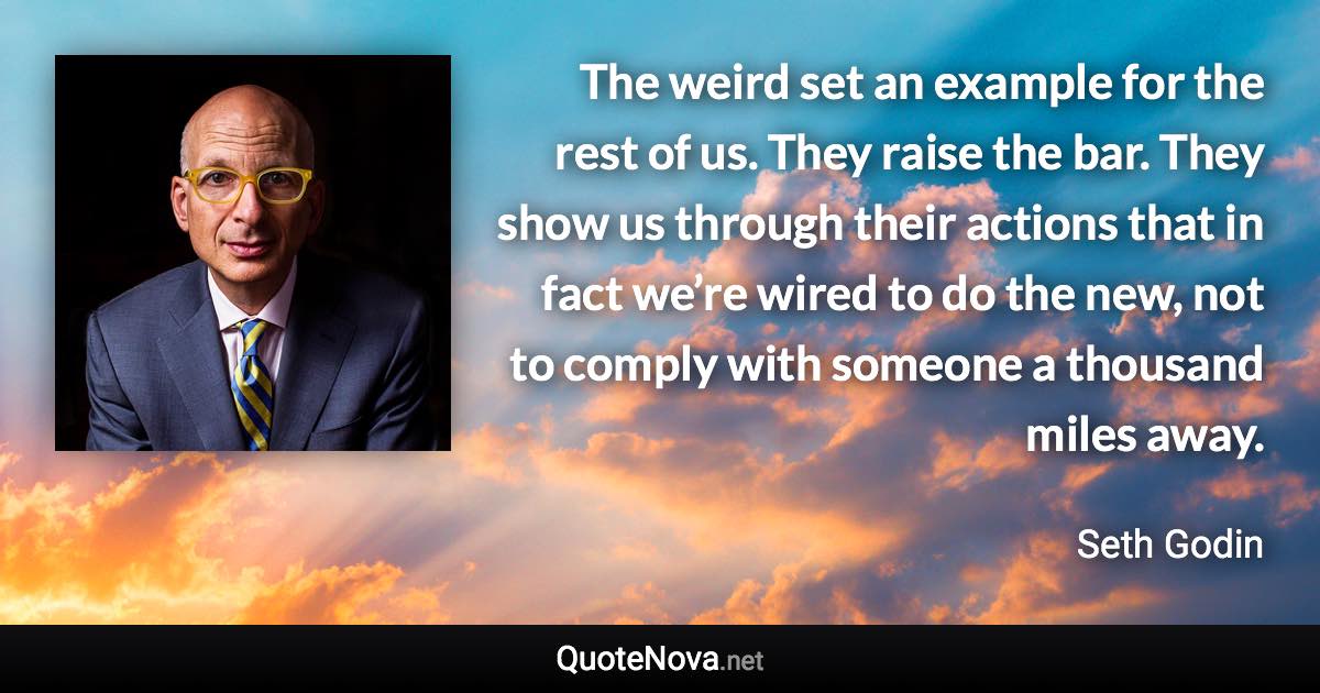 The weird set an example for the rest of us. They raise the bar. They show us through their actions that in fact we’re wired to do the new, not to comply with someone a thousand miles away. - Seth Godin quote