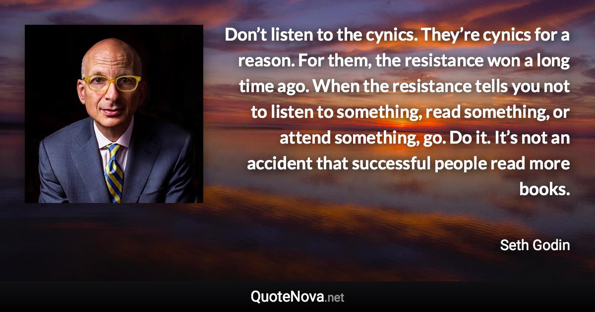 Don’t listen to the cynics. They’re cynics for a reason. For them, the resistance won a long time ago. When the resistance tells you not to listen to something, read something, or attend something, go. Do it. It’s not an accident that successful people read more books. - Seth Godin quote