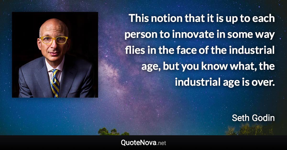 This notion that it is up to each person to innovate in some way flies in the face of the industrial age, but you know what, the industrial age is over. - Seth Godin quote