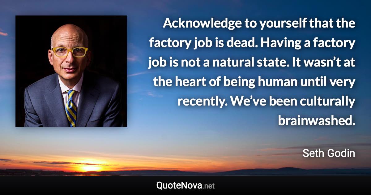 Acknowledge to yourself that the factory job is dead. Having a factory job is not a natural state. It wasn’t at the heart of being human until very recently. We’ve been culturally brainwashed. - Seth Godin quote