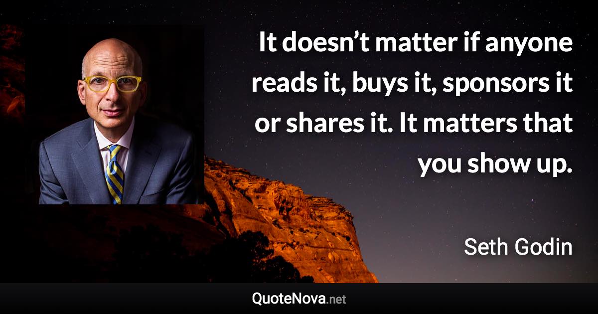 It doesn’t matter if anyone reads it, buys it, sponsors it or shares it. It matters that you show up. - Seth Godin quote