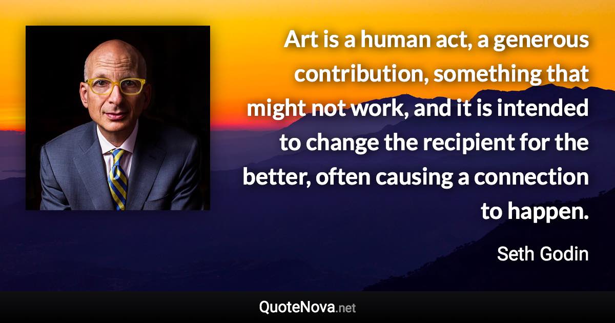 Art is a human act, a generous contribution, something that might not work, and it is intended to change the recipient for the better, often causing a connection to happen. - Seth Godin quote