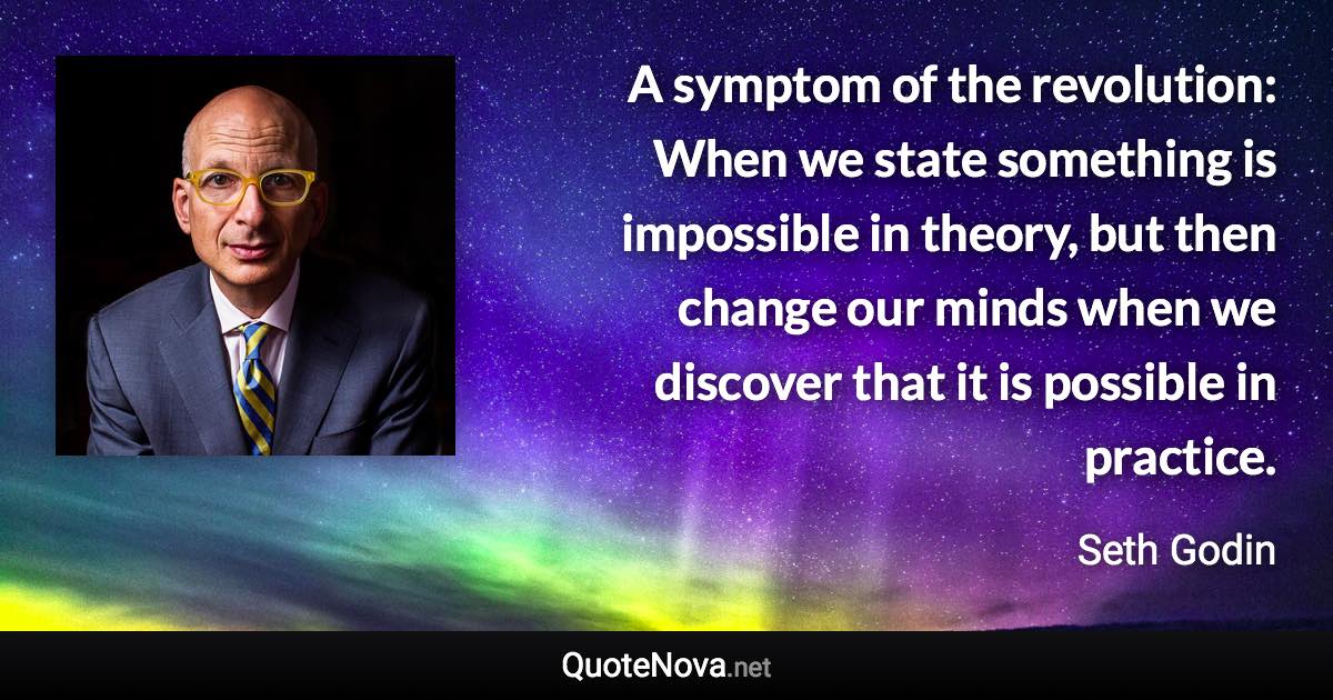 A symptom of the revolution: When we state something is impossible in theory, but then change our minds when we discover that it is possible in practice. - Seth Godin quote