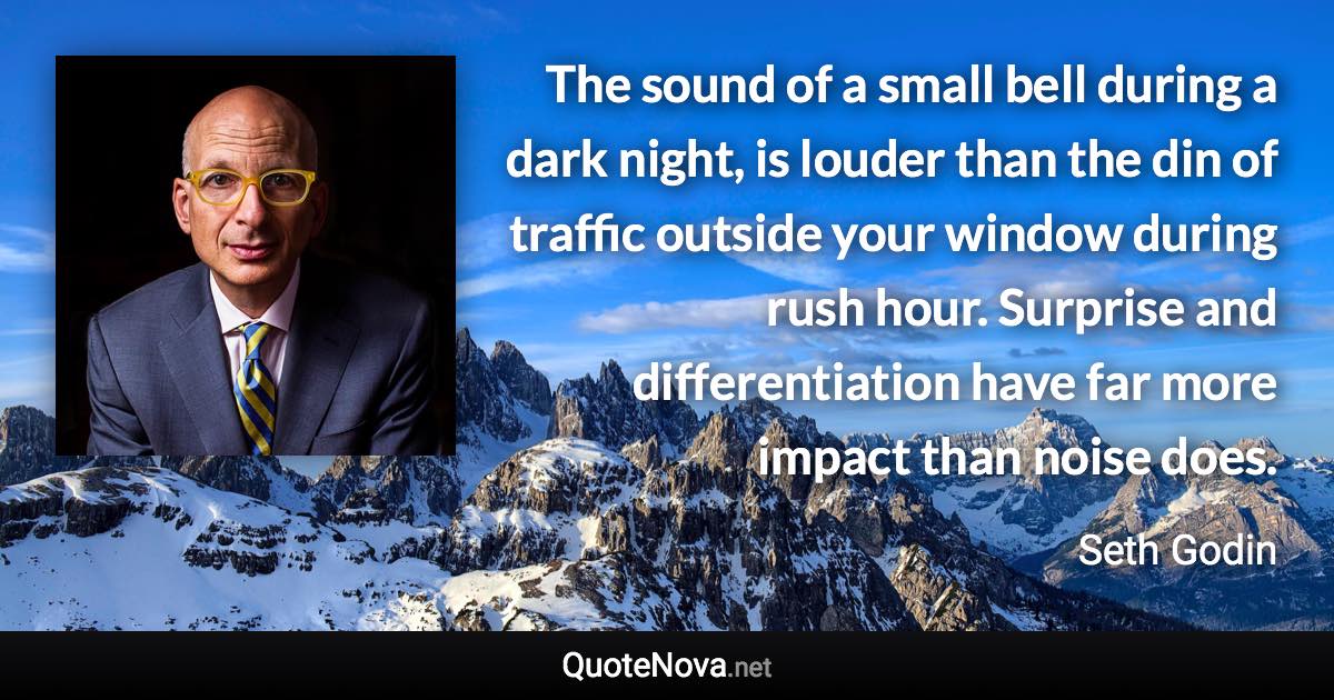 The sound of a small bell during a dark night, is louder than the din of traffic outside your window during rush hour. Surprise and differentiation have far more impact than noise does. - Seth Godin quote