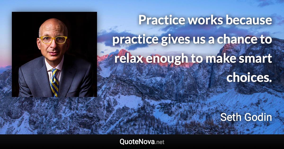 Practice works because practice gives us a chance to relax enough to make smart choices. - Seth Godin quote