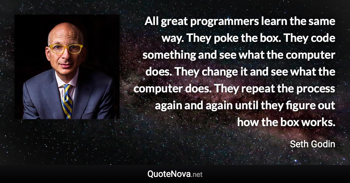 All great programmers learn the same way. They poke the box. They code something and see what the computer does. They change it and see what the computer does. They repeat the process again and again until they figure out how the box works. - Seth Godin quote