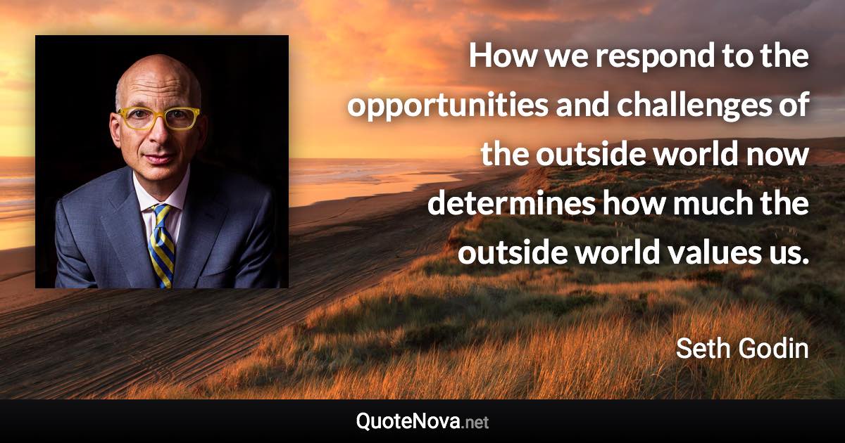 How we respond to the opportunities and challenges of the outside world now determines how much the outside world values us. - Seth Godin quote