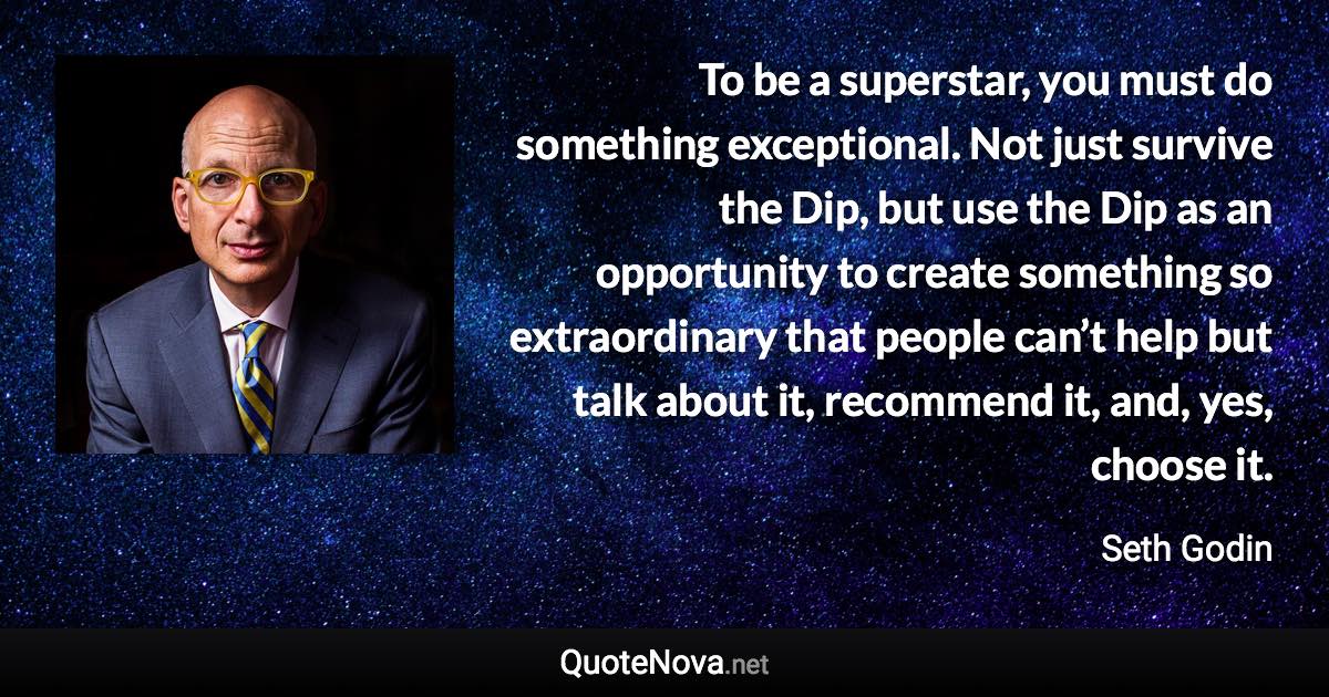 To be a superstar, you must do something exceptional. Not just survive the Dip, but use the Dip as an opportunity to create something so extraordinary that people can’t help but talk about it, recommend it, and, yes, choose it. - Seth Godin quote