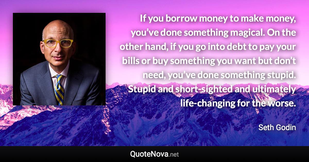 If you borrow money to make money, you’ve done something magical. On the other hand, if you go into debt to pay your bills or buy something you want but don’t need, you’ve done something stupid. Stupid and short-sighted and ultimately life-changing for the worse. - Seth Godin quote