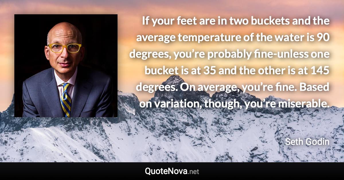 If your feet are in two buckets and the average temperature of the water is 90 degrees, you’re probably fine-unless one bucket is at 35 and the other is at 145 degrees. On average, you’re fine. Based on variation, though, you’re miserable. - Seth Godin quote