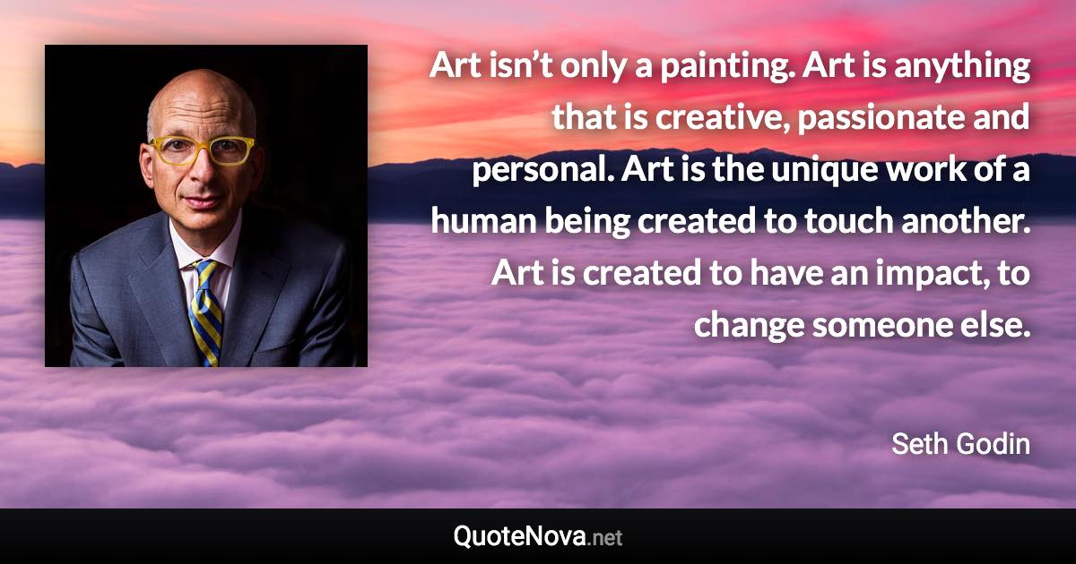 Art isn’t only a painting. Art is anything that is creative, passionate and personal. Art is the unique work of a human being created to touch another. Art is created to have an impact, to change someone else. - Seth Godin quote