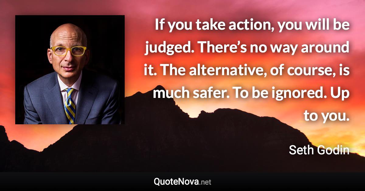 If you take action, you will be judged. There’s no way around it. The alternative, of course, is much safer. To be ignored. Up to you. - Seth Godin quote