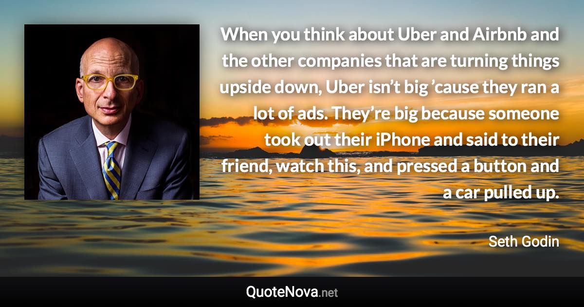 When you think about Uber and Airbnb and the other companies that are turning things upside down, Uber isn’t big ’cause they ran a lot of ads. They’re big because someone took out their iPhone and said to their friend, watch this, and pressed a button and a car pulled up. - Seth Godin quote