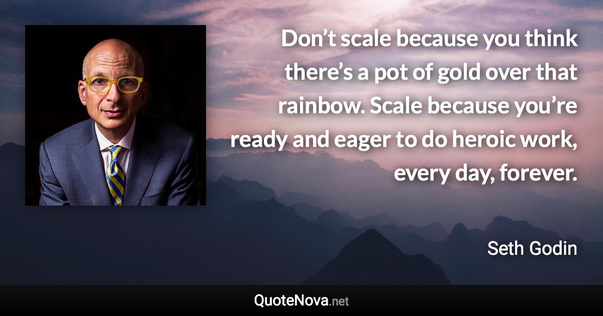 Don’t scale because you think there’s a pot of gold over that rainbow. Scale because you’re ready and eager to do heroic work, every day, forever. - Seth Godin quote