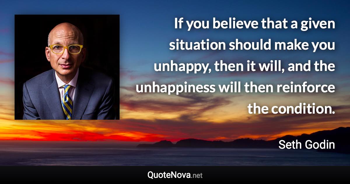 If you believe that a given situation should make you unhappy, then it will, and the unhappiness will then reinforce the condition. - Seth Godin quote