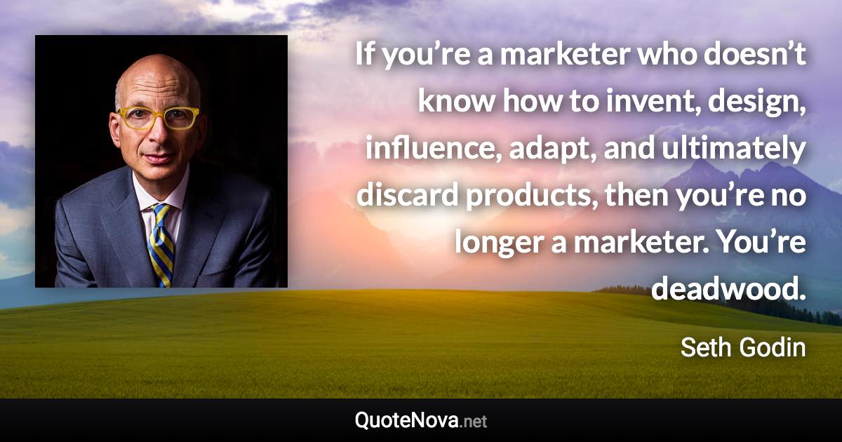 If you’re a marketer who doesn’t know how to invent, design, influence, adapt, and ultimately discard products, then you’re no longer a marketer. You’re deadwood. - Seth Godin quote