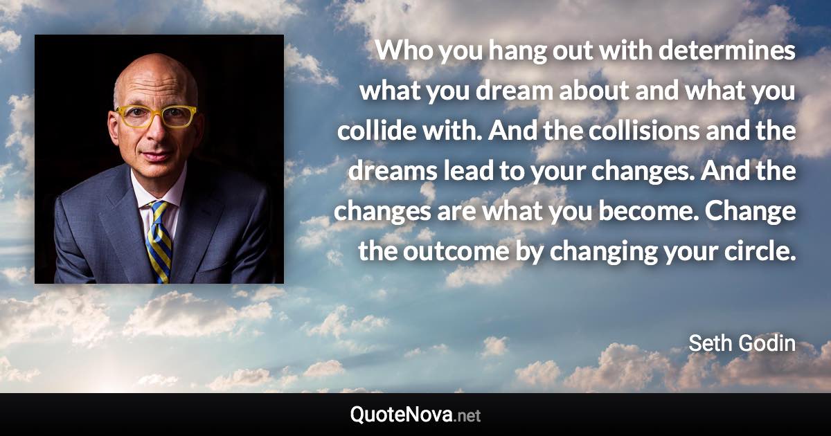 Who you hang out with determines what you dream about and what you collide with. And the collisions and the dreams lead to your changes. And the changes are what you become. Change the outcome by changing your circle. - Seth Godin quote
