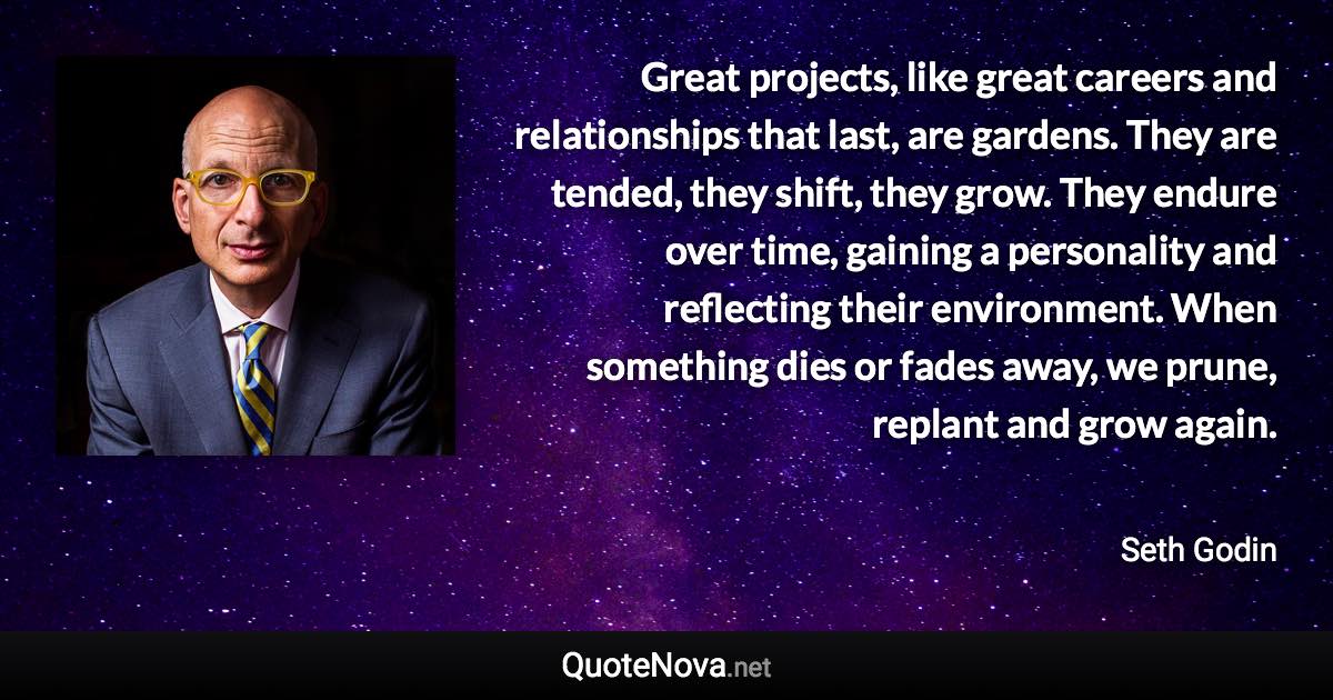 Great projects, like great careers and relationships that last, are gardens. They are tended, they shift, they grow. They endure over time, gaining a personality and reflecting their environment. When something dies or fades away, we prune, replant and grow again. - Seth Godin quote