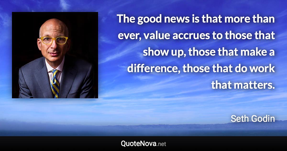 The good news is that more than ever, value accrues to those that show up, those that make a difference, those that do work that matters. - Seth Godin quote