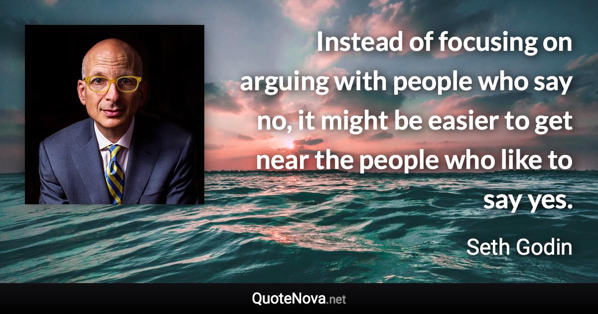 Instead of focusing on arguing with people who say no, it might be easier to get near the people who like to say yes. - Seth Godin quote