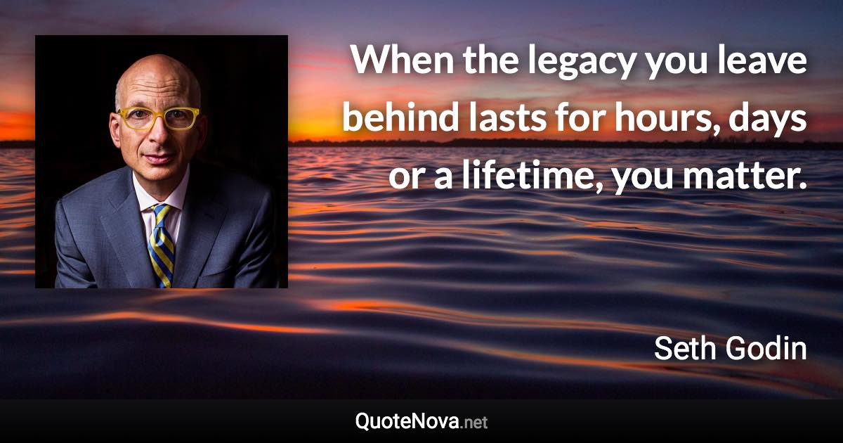 When the legacy you leave behind lasts for hours, days or a lifetime, you matter. - Seth Godin quote