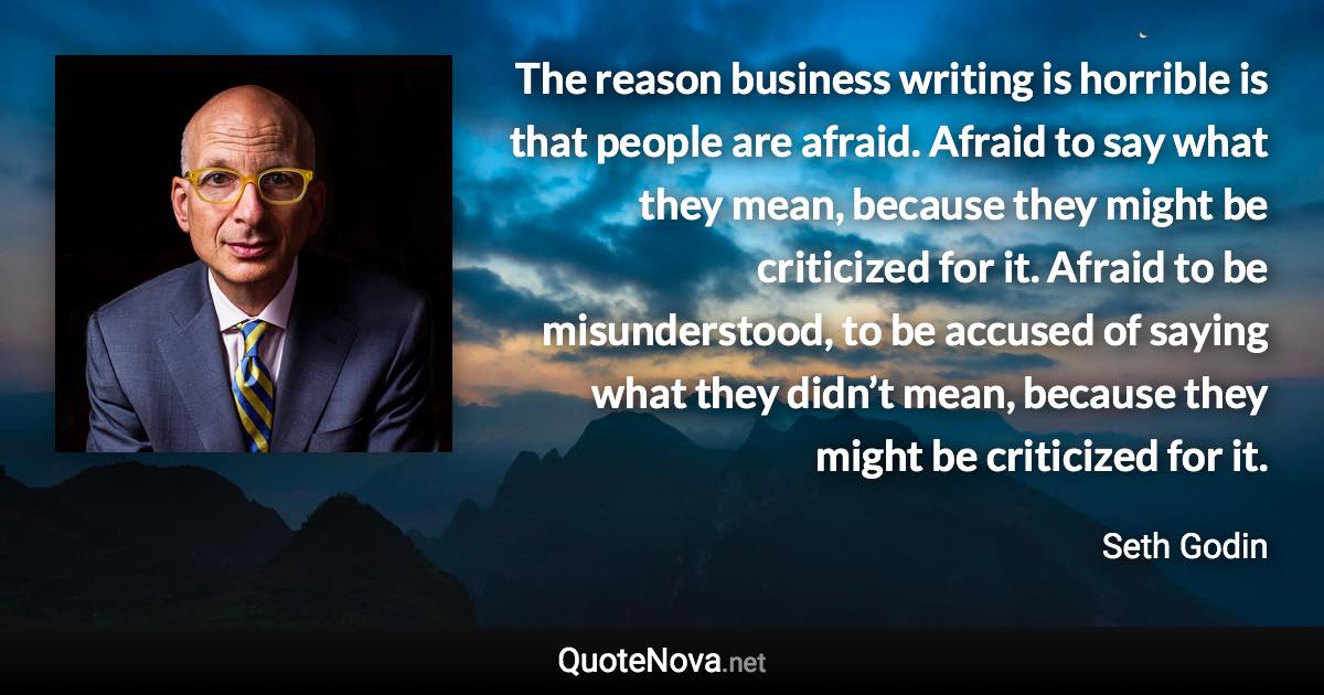 The reason business writing is horrible is that people are afraid. Afraid to say what they mean, because they might be criticized for it. Afraid to be misunderstood, to be accused of saying what they didn’t mean, because they might be criticized for it. - Seth Godin quote