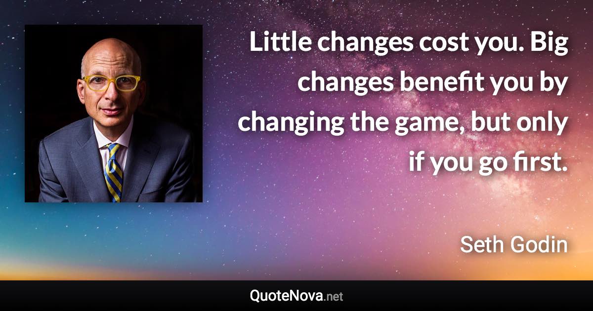 Little changes cost you. Big changes benefit you by changing the game, but only if you go first. - Seth Godin quote