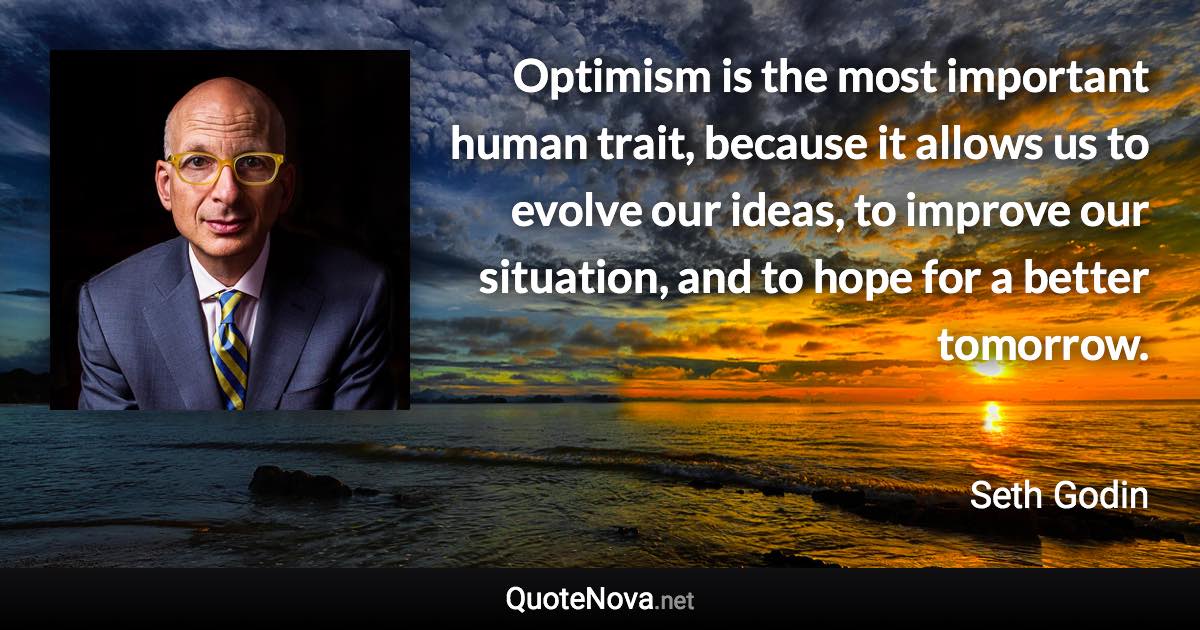 Optimism is the most important human trait, because it allows us to evolve our ideas, to improve our situation, and to hope for a better tomorrow. - Seth Godin quote