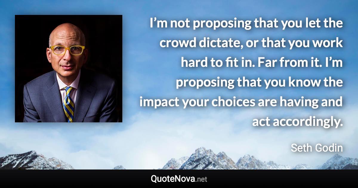 I’m not proposing that you let the crowd dictate, or that you work hard to fit in. Far from it. I’m proposing that you know the impact your choices are having and act accordingly. - Seth Godin quote