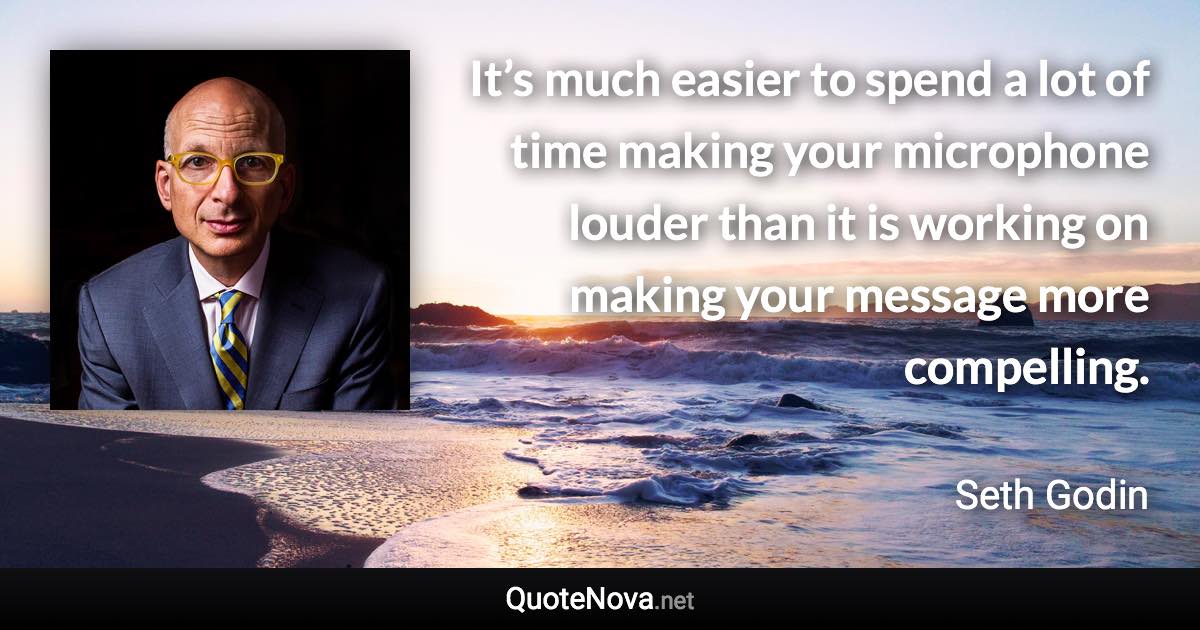 It’s much easier to spend a lot of time making your microphone louder than it is working on making your message more compelling. - Seth Godin quote