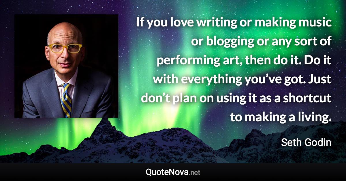 If you love writing or making music or blogging or any sort of performing art, then do it. Do it with everything you’ve got. Just don’t plan on using it as a shortcut to making a living. - Seth Godin quote