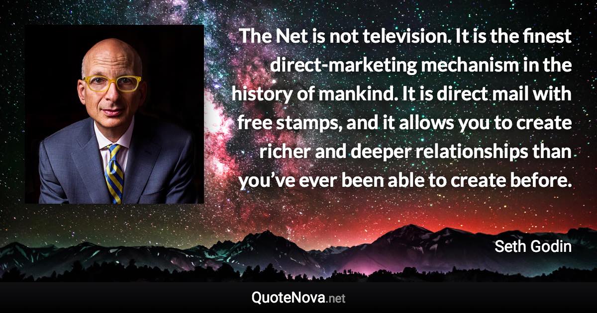 The Net is not television. It is the finest direct-marketing mechanism in the history of mankind. It is direct mail with free stamps, and it allows you to create richer and deeper relationships than you’ve ever been able to create before. - Seth Godin quote