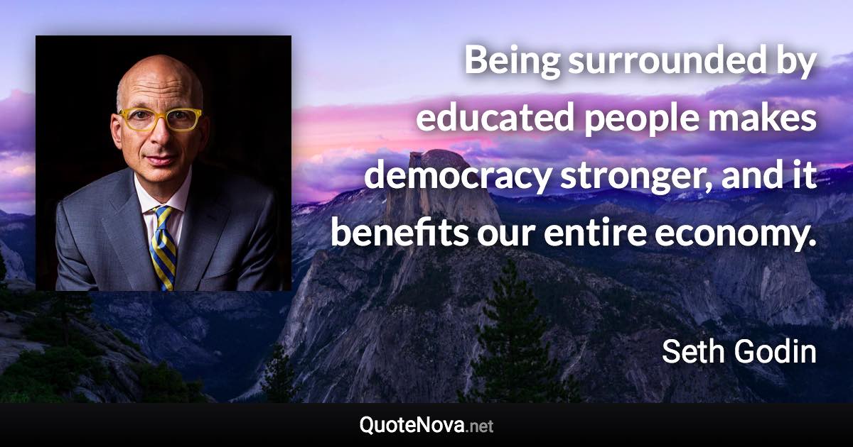 Being surrounded by educated people makes democracy stronger, and it benefits our entire economy. - Seth Godin quote